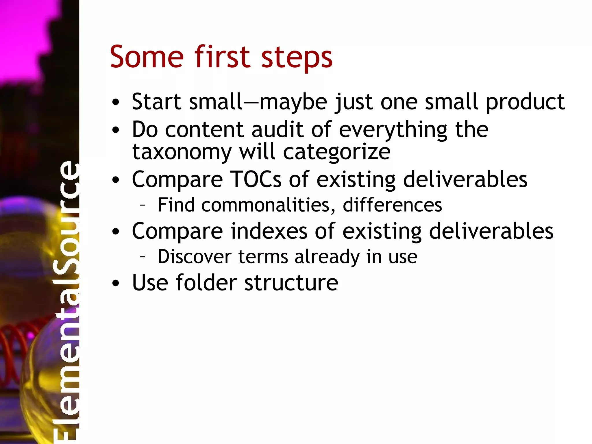 Some first steps
• Start small—maybe just one small product
• Do content audit of everything the
  taxonomy will categorize
• Compare TOCs of existing deliverables
  – Find commonalities, differences
• Compare indexes of existing deliverables
  – Discover terms already in use
• Use folder structure
 