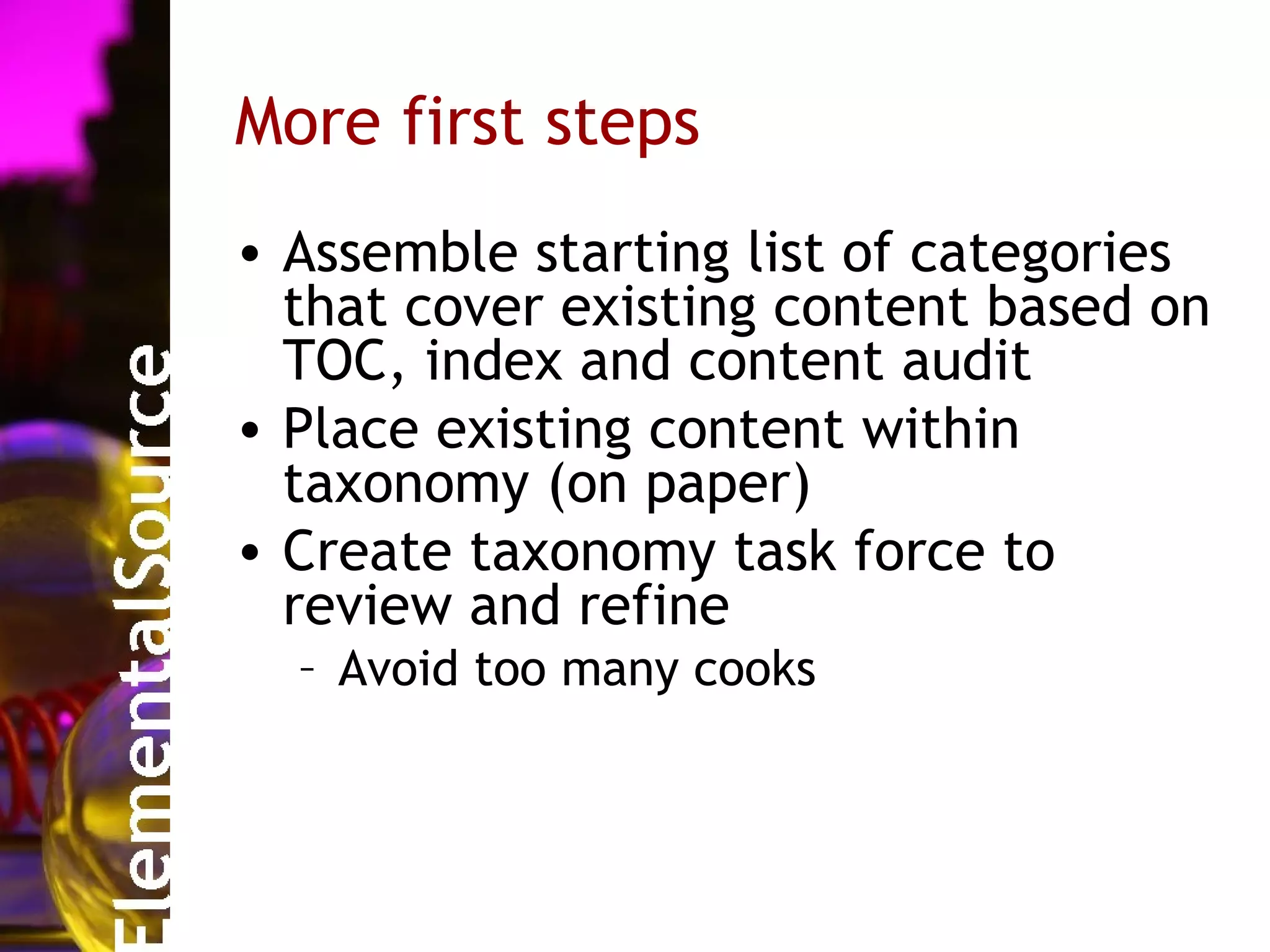 More first steps
• Assemble starting list of categories
  that cover existing content based on
  TOC, index and content audit
• Place existing content within
  taxonomy (on paper)
• Create taxonomy task force to
  review and refine
  – Avoid too many cooks
 