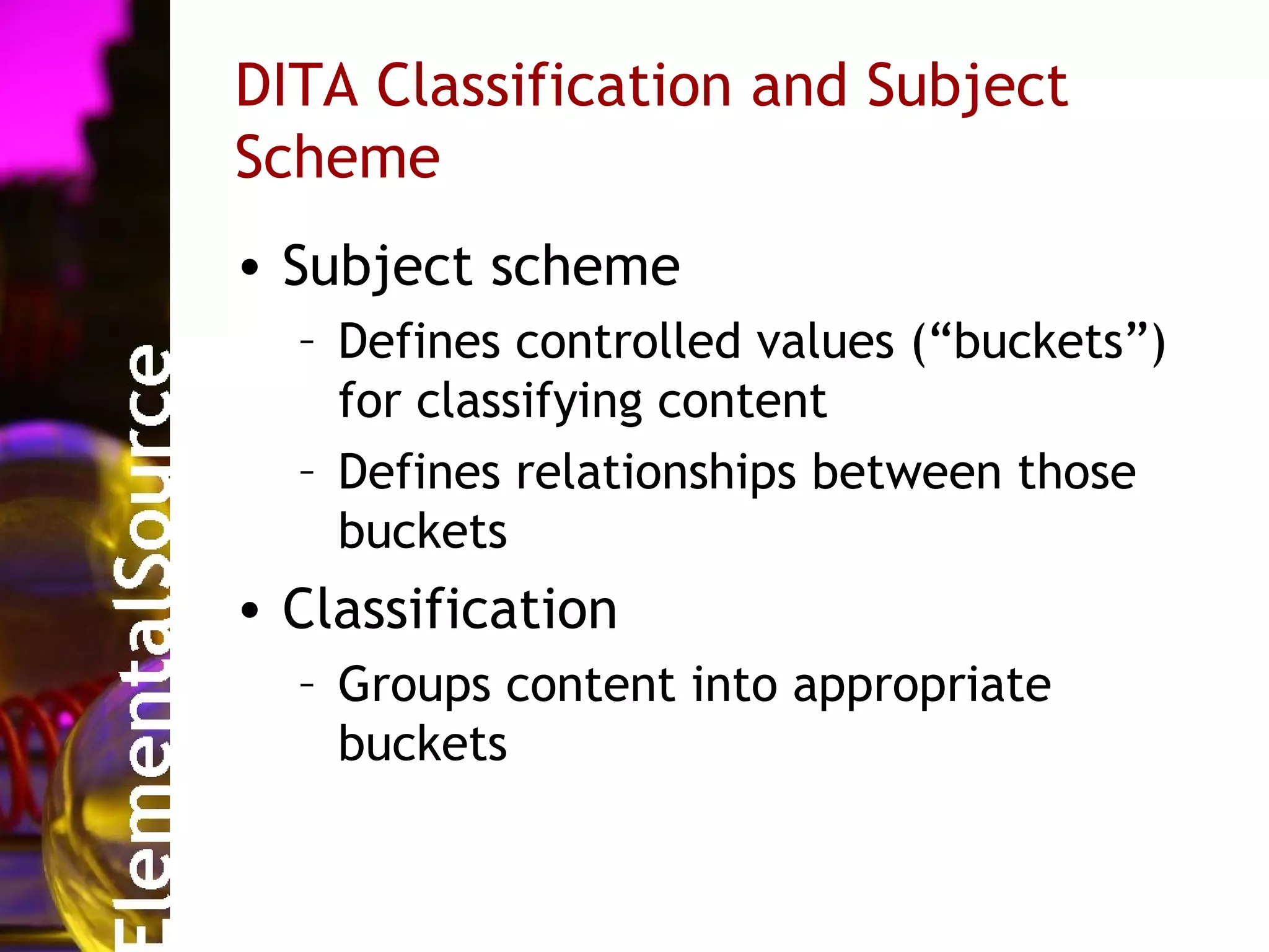 DITA Classification and Subject
Scheme
• Subject scheme
  – Defines controlled values (“buckets”)
    for classifying content
  – Defines relationships between those
    buckets
• Classification
  – Groups content into appropriate
    buckets
 