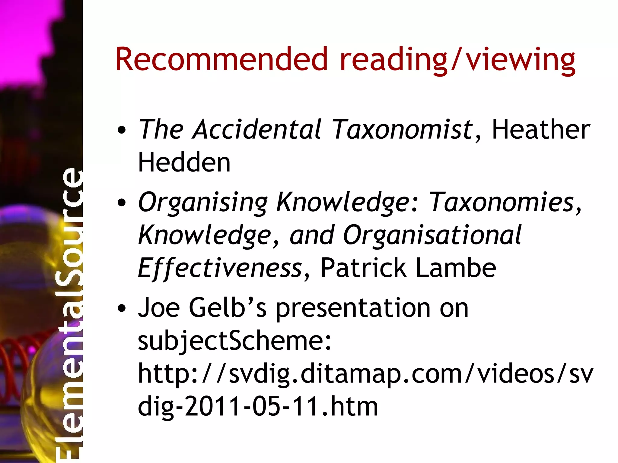 Recommended reading/viewing

• The Accidental Taxonomist, Heather
  Hedden
• Organising Knowledge: Taxonomies,
  Knowledge, and Organisational
  Effectiveness, Patrick Lambe
• Joe Gelb’s presentation on
  subjectScheme:
  http://svdig.ditamap.com/videos/sv
  dig-2011-05-11.htm
 