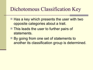 Dichotomous Classification Key Has a key which presents the user with two opposite categories about a trait. This leads the user to further pairs of statements. By going from one set of statements to another its classification group is determined. 