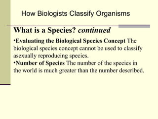 How Biologists Classify Organisms What is a Species?  continued Evaluating the Biological Species Concept  The biological species concept cannot be used to classify asexually reproducing species. Number of Species  The number of the species in the world is much greater than the number described. 