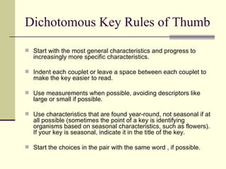 Dichotomous Key Rules of Thumb Start with the most general characteristics and progress to increasingly more specific characteristics. Indent each couplet or leave a space between each couplet to make the key easier to read. Use measurements when possible, avoiding descriptors like large or small if possible. Use characteristics that are found year-round, not seasonal if at all possible (sometimes the point of a key is identifying organisms based on seasonal characteristics, such as flowers).  If your key is seasonal, indicate it in the title of the key.  Start the choices in the pair with the same word , if possible. 