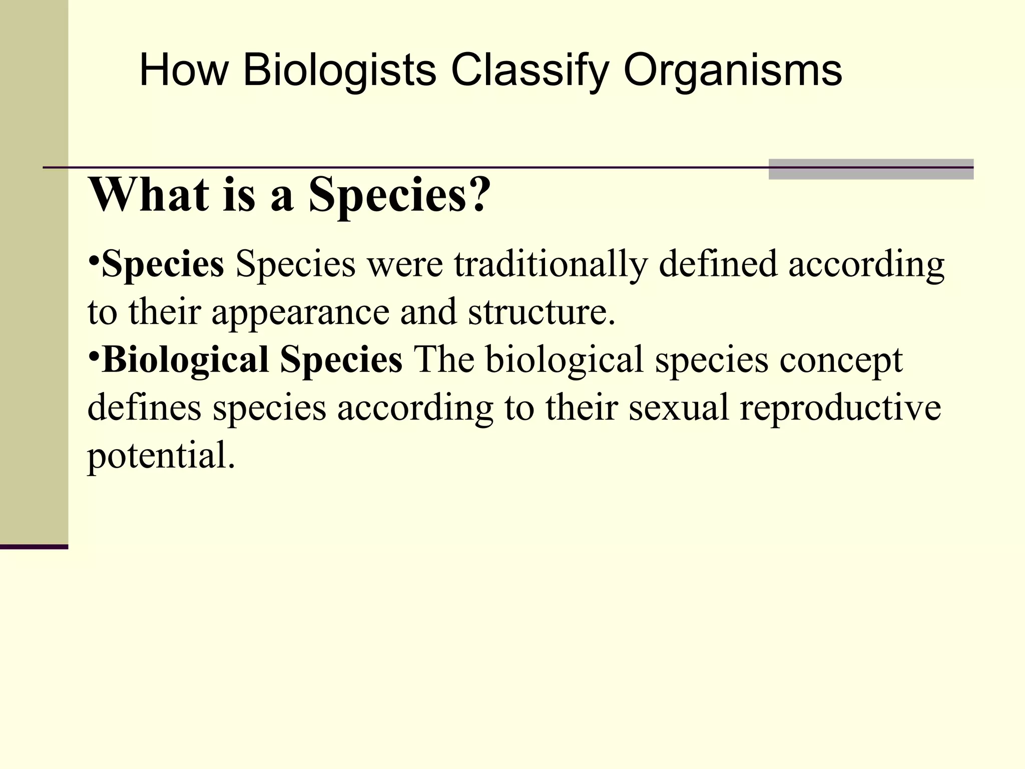 How Biologists Classify Organisms What is a Species? Species  Species were traditionally defined according to their appearance and structure. Biological Species  The biological species concept defines species according to their sexual reproductive potential. 
