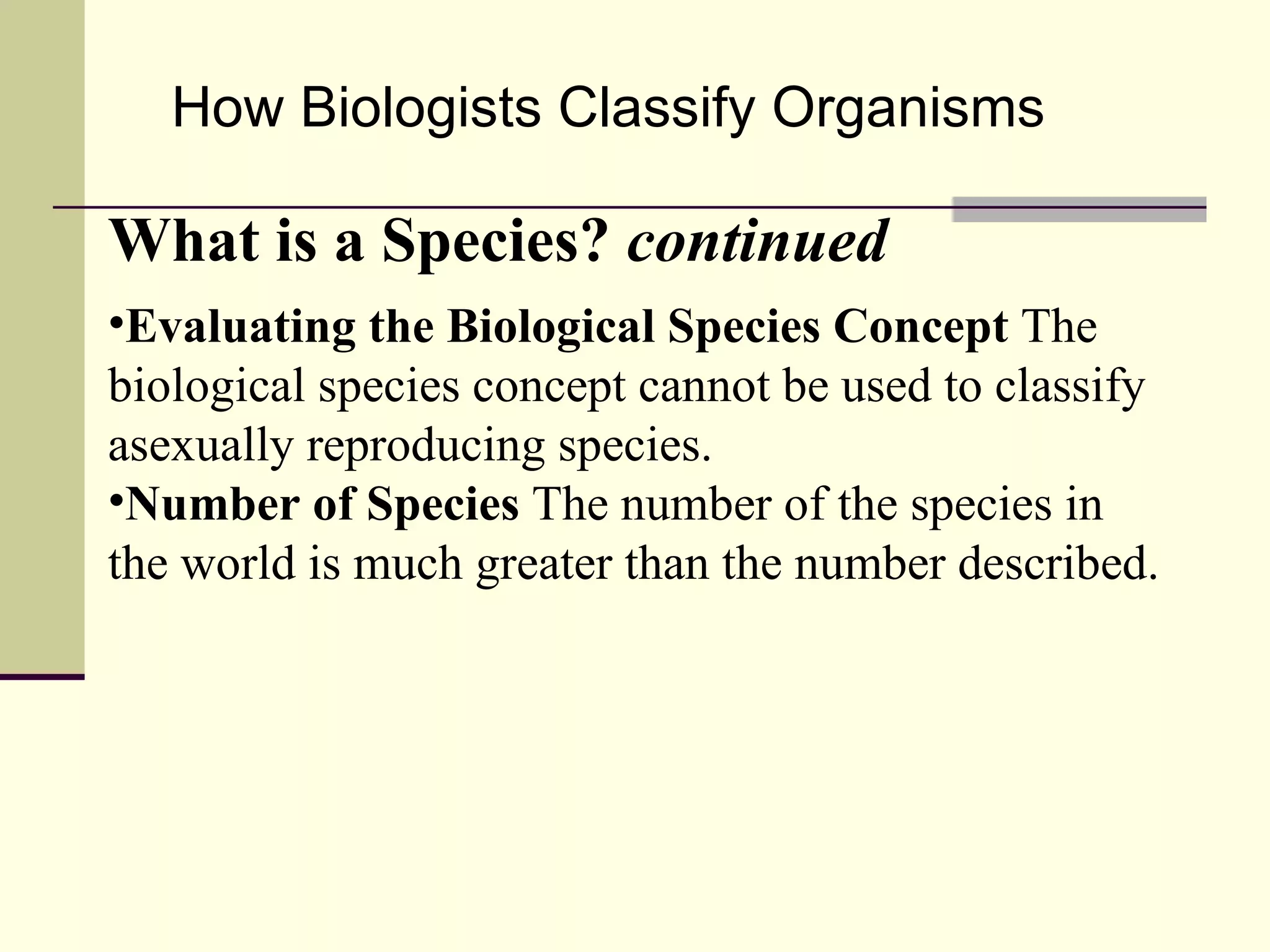 How Biologists Classify Organisms What is a Species?  continued Evaluating the Biological Species Concept  The biological species concept cannot be used to classify asexually reproducing species. Number of Species  The number of the species in the world is much greater than the number described. 