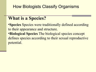 How Biologists Classify Organisms What is a Species? Species  Species were traditionally defined according to their appearance and structure. Biological Species  The biological species concept defines species according to their sexual reproductive potential. 