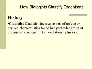 How Biologists Classify Organisms History Cladistics  Cladistics focuses on sets of unique or derived characteristics found in a particular group of organisms to reconstruct an evolutionary history. 