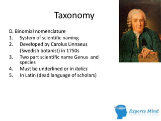 Taxonomy
D. Binomial nomenclature
1. System of scientific naming
2. Developed by Carolus Linnaeus
     (Swedish botanist) in 1750s
3. Two part scientific name Genus and
     species
4. Must be underlined or in italics
5. In Latin (dead language of scholars)
 