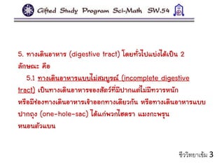 5. ทางเดินอาหาร (digestive tract) โดยทั่วไปแบ่งได้เป็น 2
ลักษณะ คือ
5.1 ทางเดินอาหารแบบไม่สมบูรณ์ (incomplete digestive
tract) เป็นทางเดินอาหารของสัตว์ที่มีปากแต่ไม่มีทวารหนัก
หรือมีช่องทางเดินอาหารเข้าออกทางเดียวกัน หรือทางเดินอาหารแบบ
ปากถุง (one-hole-sac) ได้แก่พวกไฮดรา แมงกะพรุน
หนอนตัวแบน
ชีววิทยาเข้ม 3
 