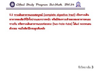 5.2 ทางเดินอาหารแบบสมบูรณ์ (complete digestive tract) เป็นทางเดิน
อาหารของสัตว์ที่มีทั้งปากและทวารหนัก หรือมีช่องทางเข้าออกของอาหารคนละ
ทางกัน หรือทางเดินอาหารแบบท่อกลวง (two-hole-tube) ได้แก่ พวกหนอน
ตัวกลม จนถึงสัตว์มีกระดูกสันหลัง
ชีววิทยาเข้ม 3
 