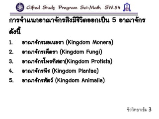 การจาแนกอาณาจักรสิ่งมีชีวิตออกเป็น 5 อาณาจักร
ดังนี้
1. อาณาจักรมอเนอรา (Kingdom Monera)
2. อาณาจักรเห็ดรา (Kingdom Fungi)
3. อาณาจักรโพรทิสตา(Kingdom Protista)
4. อาณาจักรพืช (Kingdom Plantae)
5. อาณาจักรสัตว์ (Kingdom Animalia)
ชีววิทยาเข้ม 3
 