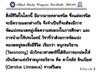 สิ่งมีชีวิตในโลกนี้ มีมากมายหลายชนิด ซึ่งแต่ละชนิด
จะมีความแตกต่างกัน จึงจาเป็นที่จะต้องมีการ
จัดแบ่งหมวดหมู่เพื่อความสะดวกในการศึกษา และ
การนามาใช้ประโยชน์ วิชาที่ว่าด้วยการจัดแบ่ง
หมวดหมู่ของสิ่งมีชีวิต เรียกว่า อนุกรมวิธาน
(Taxonomy) นักวิทยาศาสตร์ที่ได้รับการยกย่องให้
เป็นบิดาแห่งวิชาอนุกรมวิธาน คือ คาโรลัส ลินเนียส
(Carolus Linnaeus) ชาวสวีเดน ชีววิทยาเข้ม 3
 