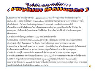 5. ระบบหมุนเวียนโลหิตเป็นระบบเปิด (open circulation system) ที่เจริญมีหัวใจ 3 ห้อง คือออริเคิล 2 ห้อง
เวนติเคิล 1 ห้อง อยู่ภายในเยื่อหุ้มหัวใจ (pericardium) มีเส้นเลือดนาไปตามส่วนต่าง ๆของร่างกาย นอกจากนั้น
เลือดยังซึมแพร่เข้าไปในแอ่งรับเลือด (blood sinus หรือ hemocoel) เซลล์เม็ดเลือดของมอลลัสก์
เป็นเซลล์ประเภทอมีโบไซด์ ลอยอยู่ในน้าเลือด (plasma) รงควัตถุในการแลกเปลี่ยนแก๊สเป็น ฮีโมไซยานิน
(hemocyanin) ซึ่งเมื่อรวมตัวกับออกซิเจนจะเป็นสีฟ้าอ่อน มีบางชนิดเท่านั้นที่เป็นฮีโมโกลบิน (hemoglobin)
เช่นหอยแครง
6. หายใจโดยใช้เหงือก (gills) หรือปอด (lung) ผิวหนังและเยื่อแมนเทิล
7. การขับถ่าย มี ไตหรือเนฟริเดียม (nephridium) 1 หรือ 2 คู่ หรืออาจมีเพียงอันเดียว ไตมีลักษณะเป็นท่อยาว
ปลายข้างหนึ่งเปิดเข้าในช่องรอบหัวใจ ปลายอีกข้างหนึ่งเปิดออกสู่ภายนอกในบริเวณช่องแมนเทิล
8. ระบบประสาท ประกอบด้วยปมประสาท (ganglia) 3 คู่ และมีเส้นประสาทใหญ่ (nerve cord) 2 คู่ เส้นประสาทคู่
ที่หนึ่งออกจากสมองหรือปมประสาทสมอง (cerebral ganglia)ไปยังปมประสาทที่เท้า (pedal ganglia)
ส่วนเส้นประสาทคู่ที่ 2 ออกจากปมประสาทสมองไปยังปมประสาทอวัยวะภายใน (visceral ganglia)
สาหรับปมประสาทสมองนั้นมีลักษณะเป็นวงแหวน (nerve ring) ล้อมรอบหลอดอาหารส่วนนี้ทาหน้าที่เป็นสมอง
9. เพศ ส่วนใหญ่มีเพศแยกกันเป็นตัวผู้และตัวเมีย (dioecious) แต่บางชนิดเป็นกะเทย (hermaphrodite)
และสามารถเปลี่ยนเพศได้ (protandry) การปฏิสนธินั้น เป็นทั้งแบบภายในตัวหรือภายนอกตัว พวกที่อยู่ในทะเลจะมี
ระยะตัวอ่อนที่เรียกว่า โทรโคฟอร์ (trochophore larva) ด้วย
 