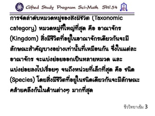 การจัดลาดับหมวดหมู่ของสิ่งมีชีวิต (Taxonomic
category) หมวดหมู่ที่ใหญ่ที่สุด คือ อาณาจักร
(Kingdom) สิ่งมีชีวิตที่อยู่ในอาณาจักรเดียวกันจะมี
ลักษณะสาคัญบางอย่างเท่านั้นที่เหมือนกัน ซึ่งในแต่ละ
อาณาจักร จะแบ่งย่อยออกเป็นหลายหมวด และ
แบ่งย่อยลงไปเรื่อยๆ จนถึงหน่วยที่เล็กที่สุด คือ ชนิด
(Species) โดยสิ่งมีชีวิตที่อยู่ในชนิดเดียวกันจะมีลักษณะ
คล้ายคลึงกันในด้านต่างๆ มากที่สุด
ชีววิทยาเข้ม 3
 
