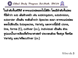 ในลาดับชั้นสปีชีส์ อาจจะแบ่งย่อยลงไปได้อีก โดยมีลาดับชั้นย่อย
ที่มีคาว่า sub เติมข้างหน้า เช่น subkingdom, subdivision,
suborder เป็นต้น ระดับต่ากว่า Species ลงมา อาจจะแบ่งย่อย
ออกไปอีกเป็น Subspecies, Variety นอกจากนี้ยังมี clone,
line, forma (f.), cultivar (cv.), individual เป็นต้น ส่วน
รูปแบบในการเขียนชื่อวิทยาศาสตร์ ประกอบด้วย ชื่อสกุล ชื่อชนิด
Variety และ/หรือcultivar (cv.)
ชีววิทยาเข้ม 3
 