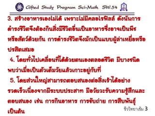 3. สร้างอาหารเองไม่ได้ เพราะไม่มีคลอโรฟิลล์ ดังนั้นการ
ดารงชีวิตจึงต้องกินสิ่งมีชีวิตอื่นเป็นอาหารซึ่งอาจเป็นพืช
หรือสัตว์ด้วยกัน การดารงชีวิตจึงมักเป็นแบบผู้ล่าเหยื่อหรือ
ปรสิตเสมอ
4. โดยทั่วไปเคลื่อนที่ได้ด้วยตนเองตลอดชีวิต มีบางชนิด
พบว่าเมื่อเป็นตัวเต็มวัยแล้วเกาะอยู่กับที่
5. โดยส่วนใหญ่สามารถตอบสนองต่อสิ่งเร้าได้อย่าง
รวดเร็วเนื่องจากมีระบบประสาท มีอวัยวะรับความรู้สึกและ
ตอบสนอง เช่น การกินอาหาร การขับถ่าย การสืบพันธุ์
เป็นต้น ชีววิทยาเข้ม 3
 
