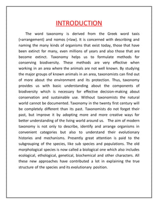 INTRODUCTION 
The word taxonomy is derived from the Greek word taxis 
(=arrangement) and nomos (=law). It is concerned with describing and 
naming the many kinds of organisms that exist today, those that have 
been extinct for many, even millions of years and also those that are 
become extinct. Taxonomy helps us to formulate methods for 
conserving biodiversity. These methods are very effective when 
working in an area where the animals are not well known. By studying 
the major groups of known animals in an area, taxonomists can find out 
of more about the environment and its protection. Thus, taxonomy 
provides us with basic understanding about the components of 
biodiversity which is necessary for effective decision-making about 
conservation and sustainable use. Without taxonomists the natural 
world cannot be documented. Taxonomy in the twenty first century will 
be completely different than its past. Taxonomists do not forget their 
past, but improve it by adopting more and more creative ways for 
better understanding of the living world around us. The aim of modern 
taxonomy is not only to describe, identify and arrange organisms in 
convenient categories but also to understand their evolutionary 
histories and mechanisms. Presently great attention is paid to the 
subgrouping of the species, like sub species and populations. The old 
morphological species is now called a biological one which also includes 
ecological, ethological, genetical, biochemical and other characters. All 
these new approaches have contributed a lot in explaining the true 
structure of the species and its evolutionary position. 
 