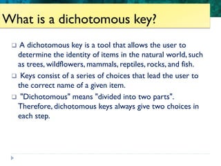 Unit 6: Classification and Diversity
What is a dichotomous key?
 A dichotomous key is a tool that allows the user to
determine the identity of items in the natural world, such
as trees, wildflowers, mammals, reptiles, rocks, and fish.
 Keys consist of a series of choices that lead the user to
the correct name of a given item.
 "Dichotomous" means "divided into two parts".
Therefore, dichotomous keys always give two choices in
each step.
 