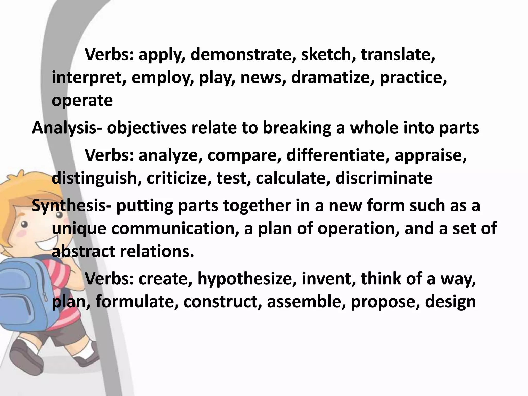 Verbs: apply, demonstrate, sketch, translate,
interpret, employ, play, news, dramatize, practice,
operate
Analysis- objectives relate to breaking a whole into parts
Verbs: analyze, compare, differentiate, appraise,
distinguish, criticize, test, calculate, discriminate
Synthesis- putting parts together in a new form such as a
unique communication, a plan of operation, and a set of
abstract relations.
Verbs: create, hypothesize, invent, think of a way,
plan, formulate, construct, assemble, propose, design
 