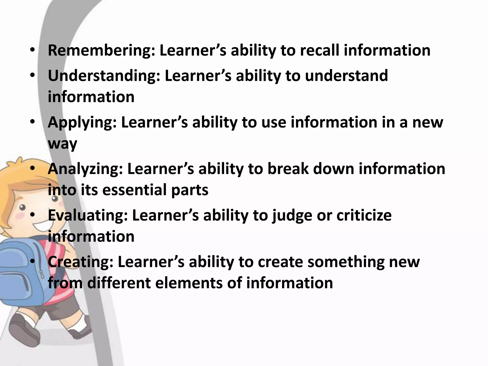• Remembering: Learner’s ability to recall information
• Understanding: Learner’s ability to understand
information
• Applying: Learner’s ability to use information in a new
way
• Analyzing: Learner’s ability to break down information
into its essential parts
• Evaluating: Learner’s ability to judge or criticize
information
• Creating: Learner’s ability to create something new
from different elements of information
 