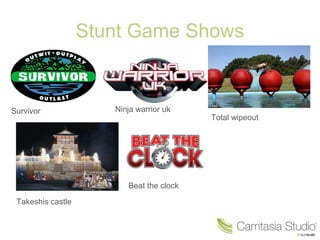 Stunt Game Shows
Survivor Ninja warrior uk
Total wipeout
Takeshis castle
Beat the clock
 