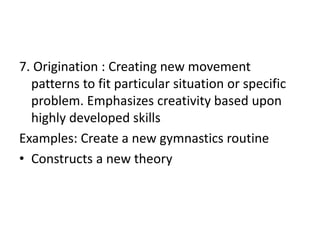 7. Origination : Creating new movement
patterns to fit particular situation or specific
problem. Emphasizes creativity based upon
highly developed skills
Examples: Create a new gymnastics routine
• Constructs a new theory
 