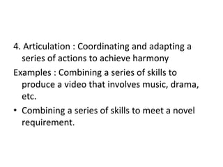 4. Articulation : Coordinating and adapting a
series of actions to achieve harmony
Examples : Combining a series of skills to
produce a video that involves music, drama,
etc.
• Combining a series of skills to meet a novel
requirement.
 
