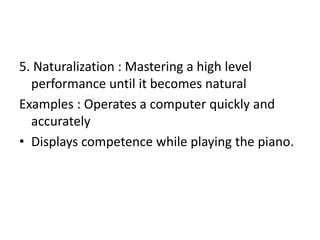 5. Naturalization : Mastering a high level
performance until it becomes natural
Examples : Operates a computer quickly and
accurately
• Displays competence while playing the piano.
 