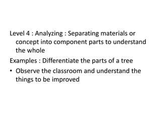 Level 4 : Analyzing : Separating materials or
concept into component parts to understand
the whole
Examples : Differentiate the parts of a tree
• Observe the classroom and understand the
things to be improved
 
