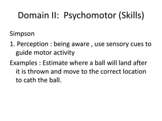 Domain II: Psychomotor (Skills)
Simpson
1. Perception : being aware , use sensory cues to
guide motor activity
Examples : Estimate where a ball will land after
it is thrown and move to the correct location
to cath the ball.
 