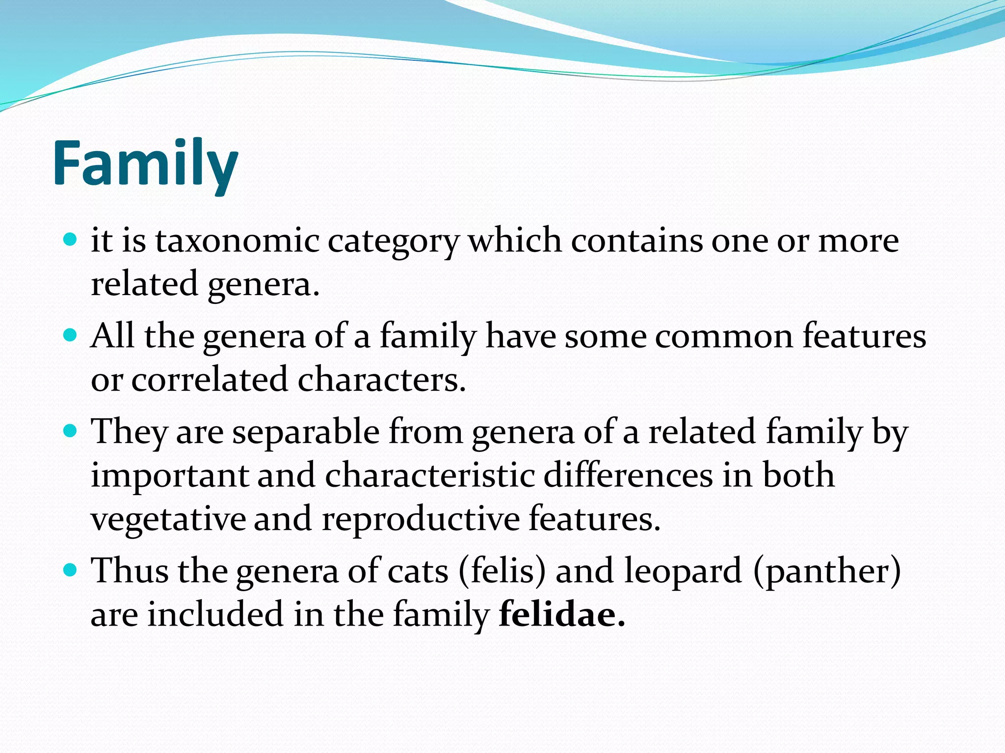 Family
 it is taxonomic category which contains one or more
related genera.
 All the genera of a family have some common features
or correlated characters.
 They are separable from genera of a related family by
important and characteristic differences in both
vegetative and reproductive features.
 Thus the genera of cats (felis) and leopard (panther)
are included in the family felidae.
 