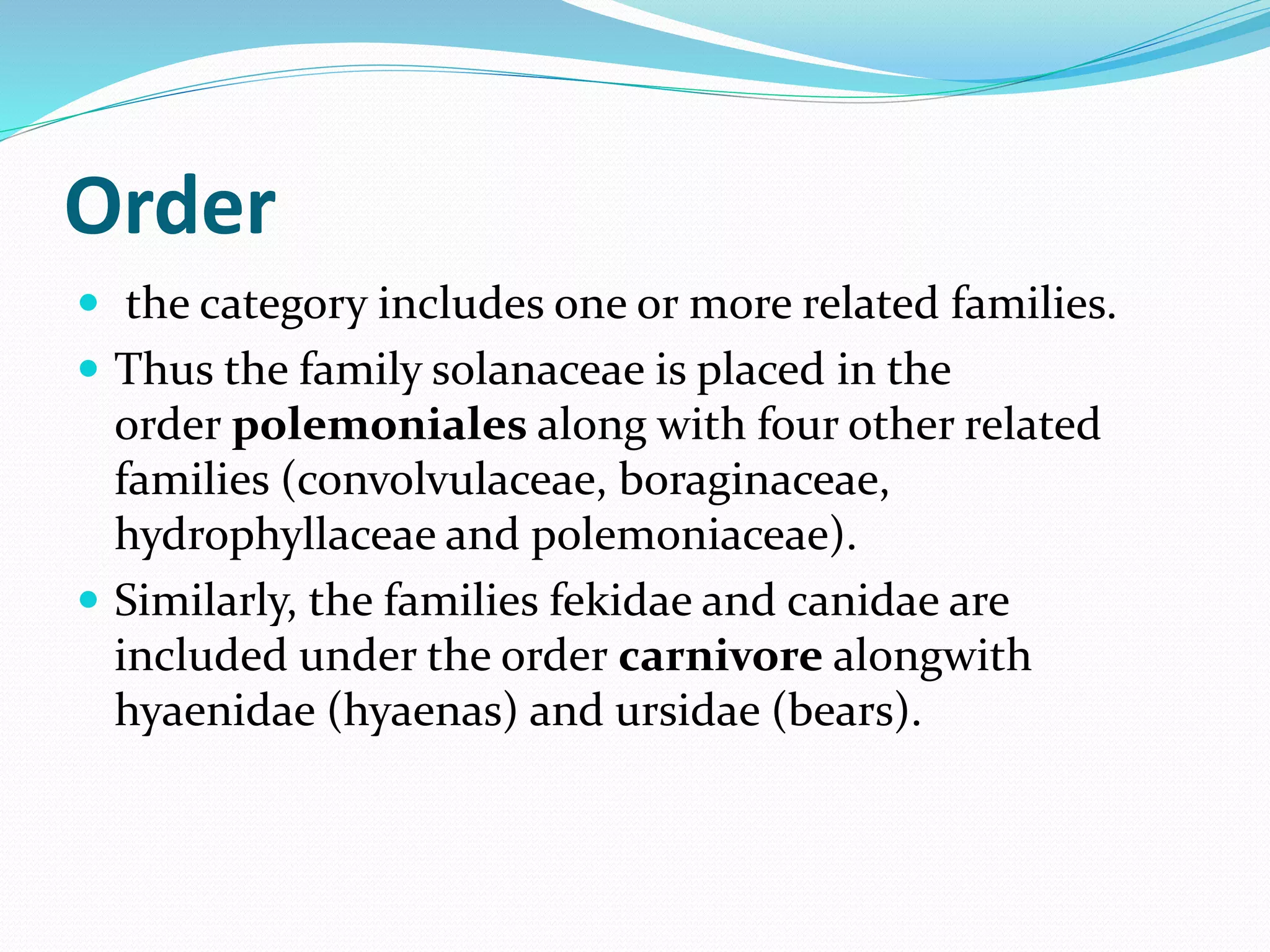 Order
 the category includes one or more related families.
 Thus the family solanaceae is placed in the
order polemoniales along with four other related
families (convolvulaceae, boraginaceae,
hydrophyllaceae and polemoniaceae).
 Similarly, the families fekidae and canidae are
included under the order carnivore alongwith
hyaenidae (hyaenas) and ursidae (bears).
 