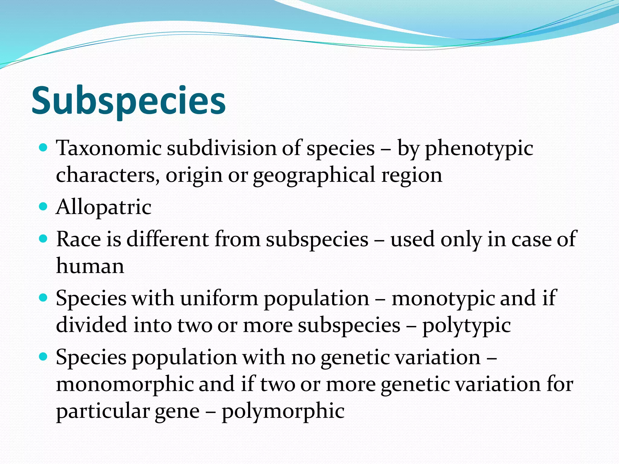 Subspecies
 Taxonomic subdivision of species – by phenotypic
characters, origin or geographical region
 Allopatric
 Race is different from subspecies – used only in case of
human
 Species with uniform population – monotypic and if
divided into two or more subspecies – polytypic
 Species population with no genetic variation –
monomorphic and if two or more genetic variation for
particular gene – polymorphic
 