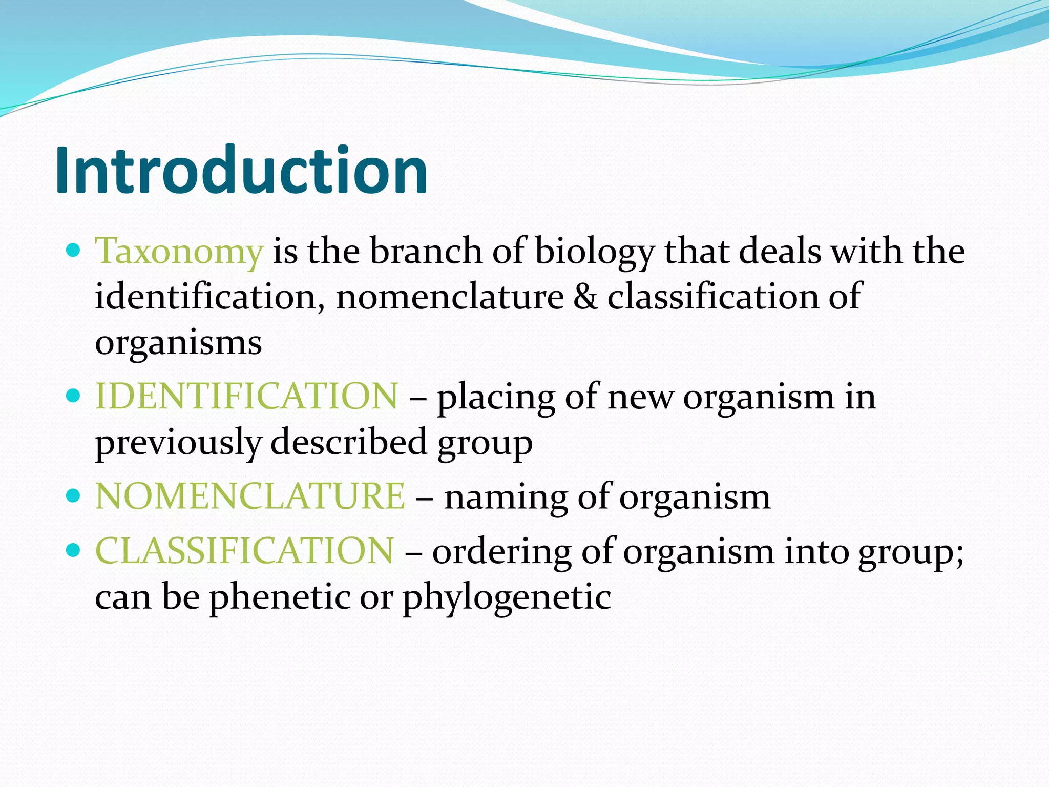 Introduction
 Taxonomy is the branch of biology that deals with the
identification, nomenclature & classification of
organisms
 IDENTIFICATION – placing of new organism in
previously described group
 NOMENCLATURE – naming of organism
 CLASSIFICATION – ordering of organism into group;
can be phenetic or phylogenetic
 