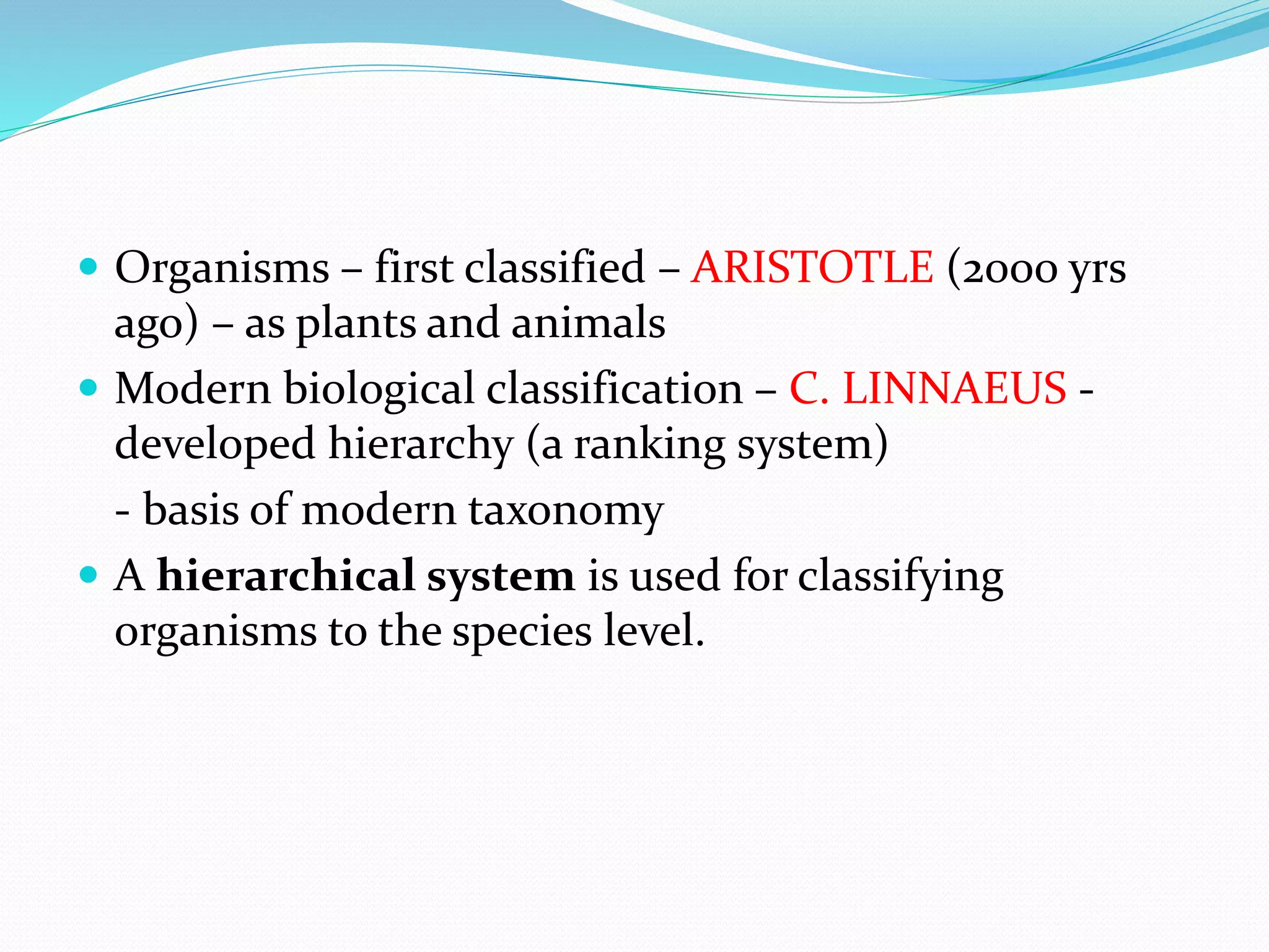  Organisms – first classified – ARISTOTLE (2000 yrs
ago) – as plants and animals
 Modern biological classification – C. LINNAEUS -
developed hierarchy (a ranking system)
- basis of modern taxonomy
 A hierarchical system is used for classifying
organisms to the species level.
 