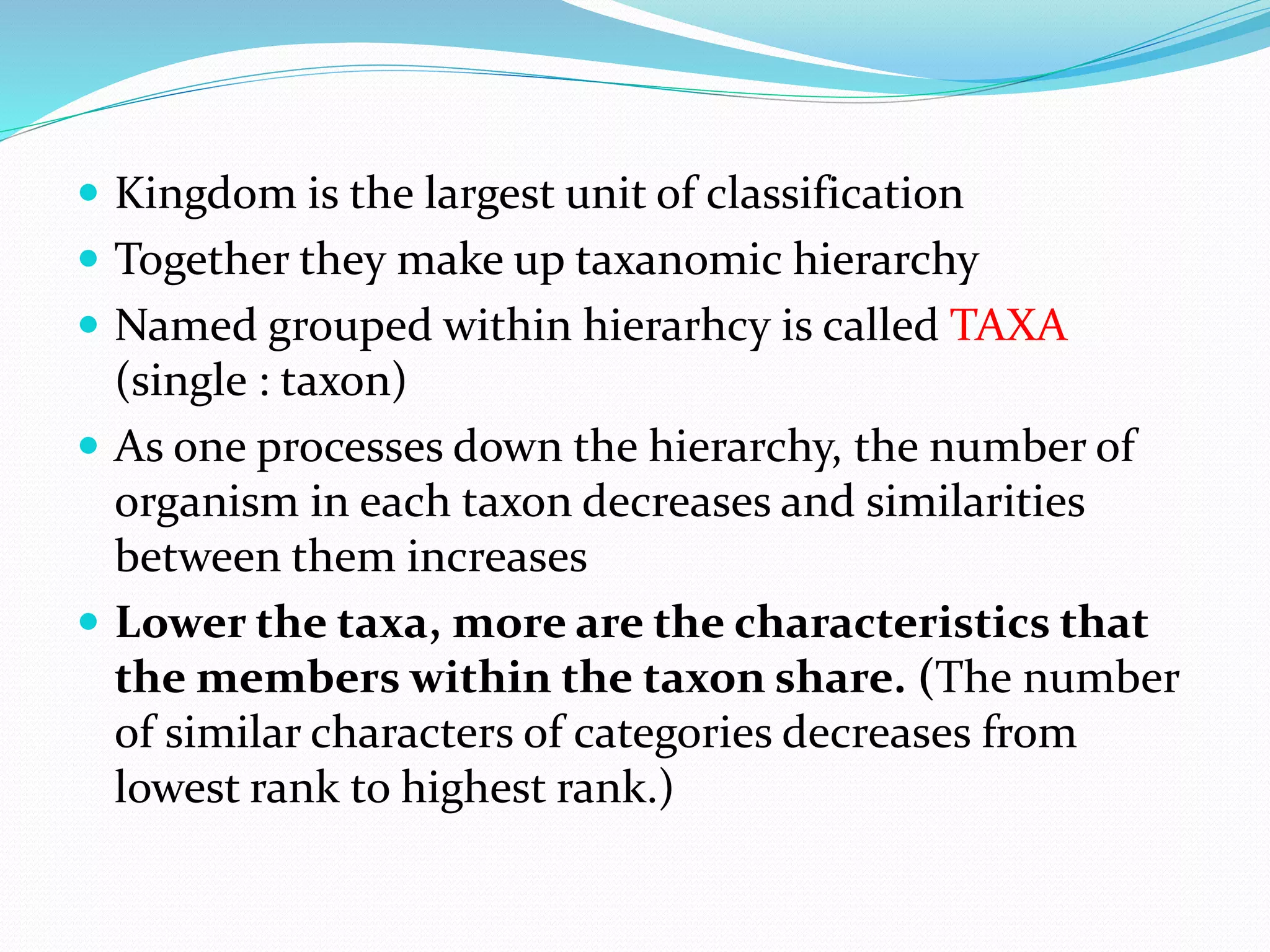  Kingdom is the largest unit of classification
 Together they make up taxanomic hierarchy
 Named grouped within hierarhcy is called TAXA
(single : taxon)
 As one processes down the hierarchy, the number of
organism in each taxon decreases and similarities
between them increases
 Lower the taxa, more are the characteristics that
the members within the taxon share. (The number
of similar characters of categories decreases from
lowest rank to highest rank.)
 