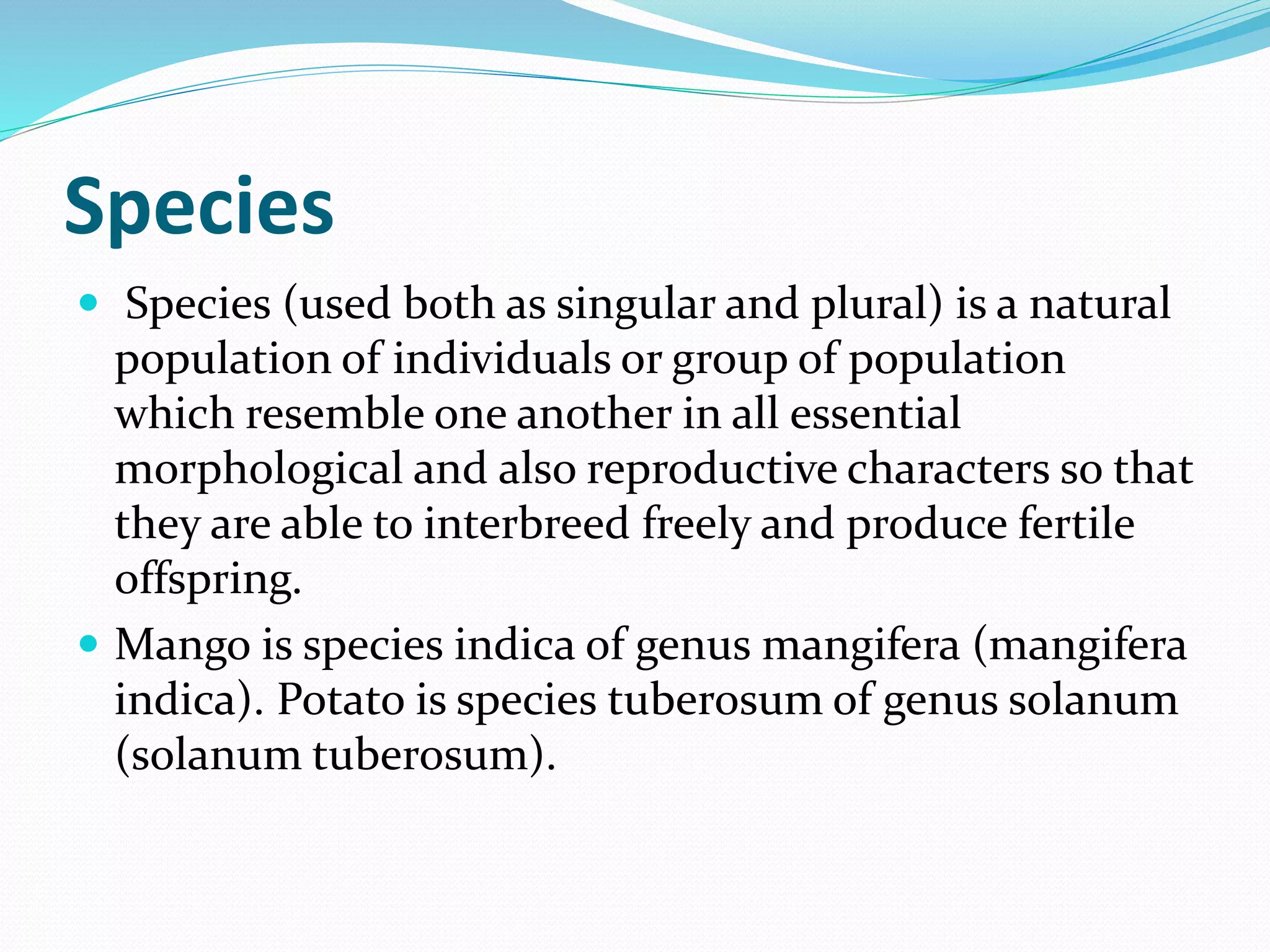 Species
 Species (used both as singular and plural) is a natural
population of individuals or group of population
which resemble one another in all essential
morphological and also reproductive characters so that
they are able to interbreed freely and produce fertile
offspring.
 Mango is species indica of genus mangifera (mangifera
indica). Potato is species tuberosum of genus solanum
(solanum tuberosum).
 