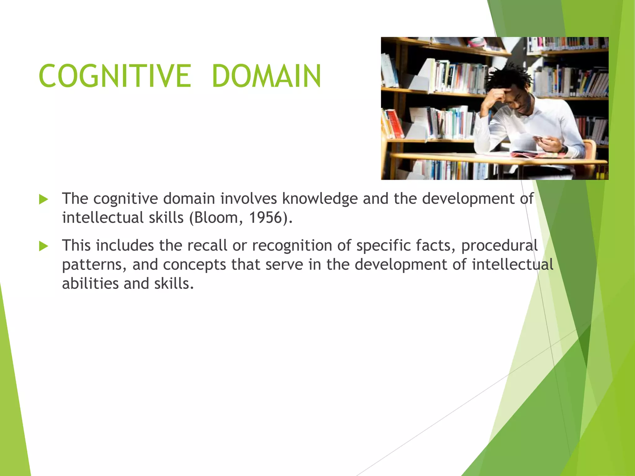 COGNITIVE DOMAIN
 The cognitive domain involves knowledge and the development of
intellectual skills (Bloom, 1956).
 This includes the recall or recognition of specific facts, procedural
patterns, and concepts that serve in the development of intellectual
abilities and skills.
 