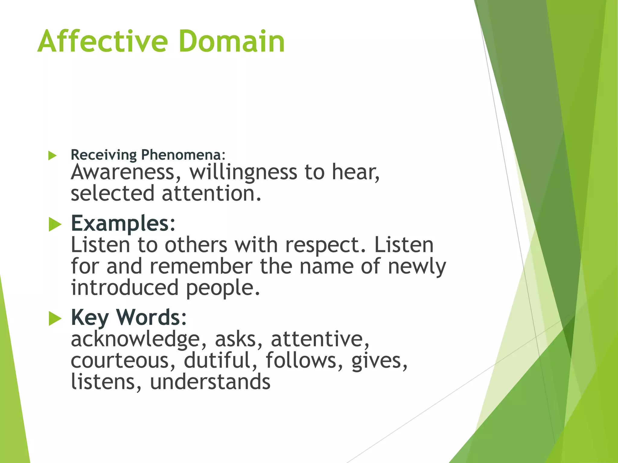Affective Domain
 Receiving Phenomena:
Awareness, willingness to hear,
selected attention.
 Examples:
Listen to others with respect. Listen
for and remember the name of newly
introduced people.
 Key Words:
acknowledge, asks, attentive,
courteous, dutiful, follows, gives,
listens, understands
 