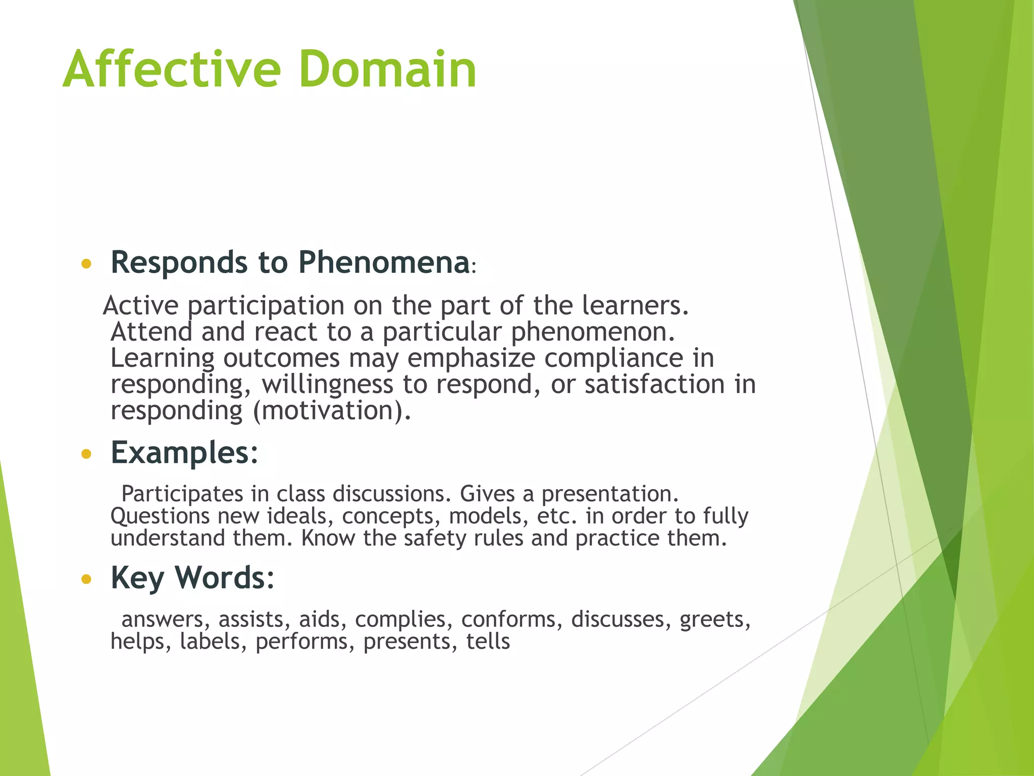 Affective Domain
 Responds to Phenomena:
Active participation on the part of the learners.
Attend and react to a particular phenomenon.
Learning outcomes may emphasize compliance in
responding, willingness to respond, or satisfaction in
responding (motivation).
 Examples:
Participates in class discussions. Gives a presentation.
Questions new ideals, concepts, models, etc. in order to fully
understand them. Know the safety rules and practice them.
 Key Words:
answers, assists, aids, complies, conforms, discusses, greets,
helps, labels, performs, presents, tells
 