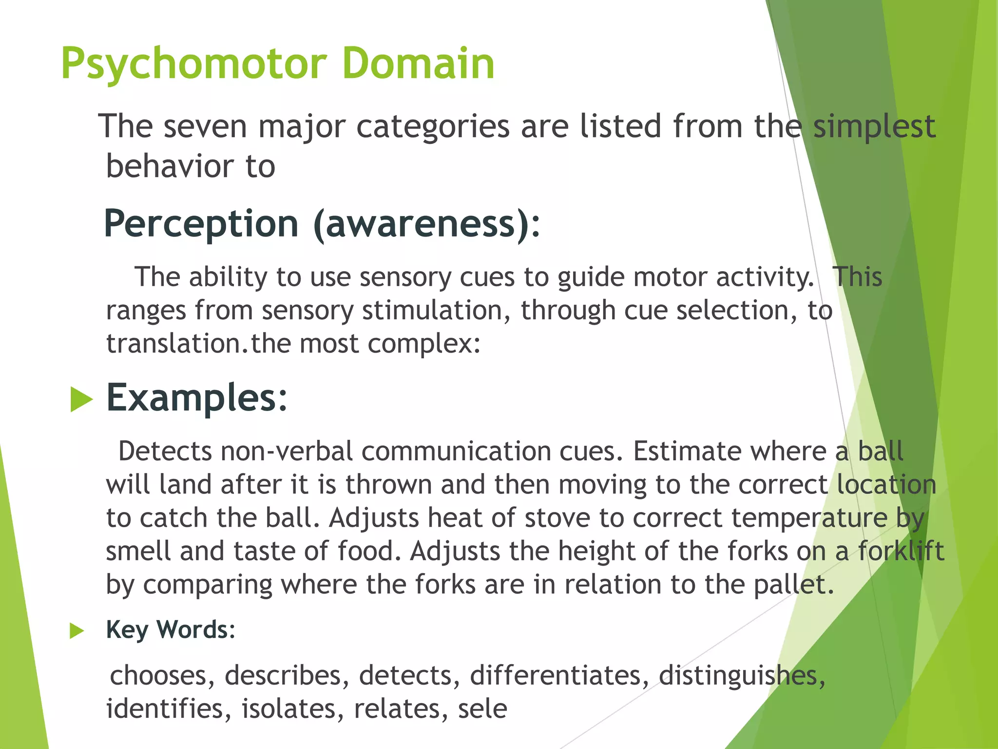 Psychomotor Domain
The seven major categories are listed from the simplest
behavior to
Perception (awareness):
The ability to use sensory cues to guide motor activity. This
ranges from sensory stimulation, through cue selection, to
translation.the most complex:
 Examples:
Detects non-verbal communication cues. Estimate where a ball
will land after it is thrown and then moving to the correct location
to catch the ball. Adjusts heat of stove to correct temperature by
smell and taste of food. Adjusts the height of the forks on a forklift
by comparing where the forks are in relation to the pallet.
 Key Words:
chooses, describes, detects, differentiates, distinguishes,
identifies, isolates, relates, sele
 