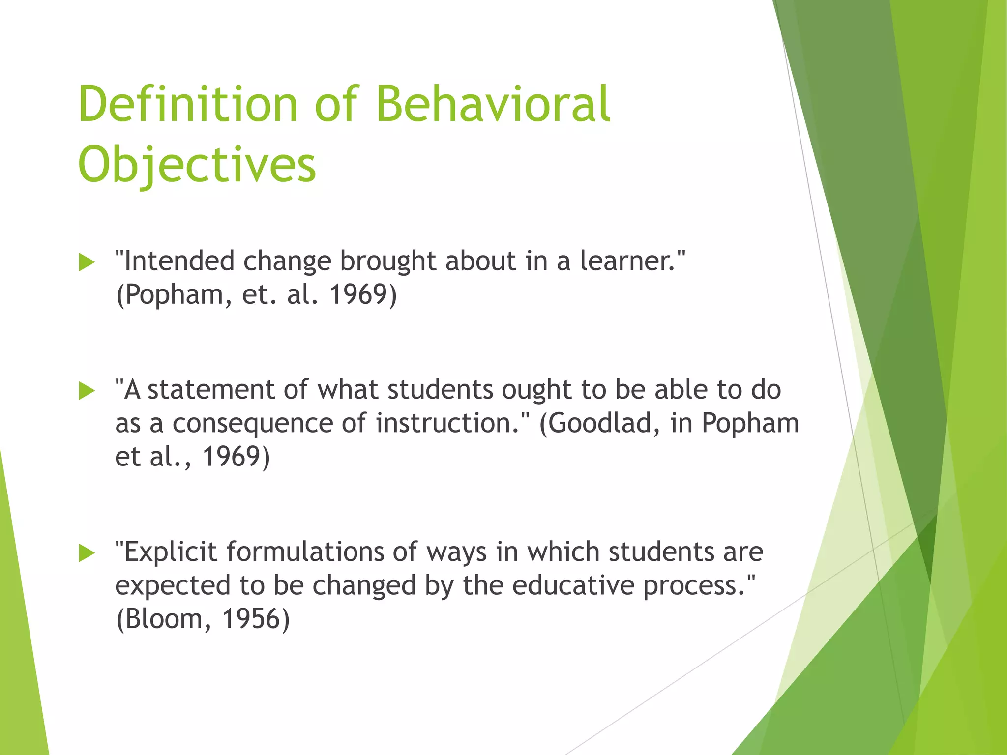 Definition of Behavioral
Objectives
 "Intended change brought about in a learner."
(Popham, et. al. 1969)
 "A statement of what students ought to be able to do
as a consequence of instruction." (Goodlad, in Popham
et al., 1969)
 "Explicit formulations of ways in which students are
expected to be changed by the educative process."
(Bloom, 1956)
 