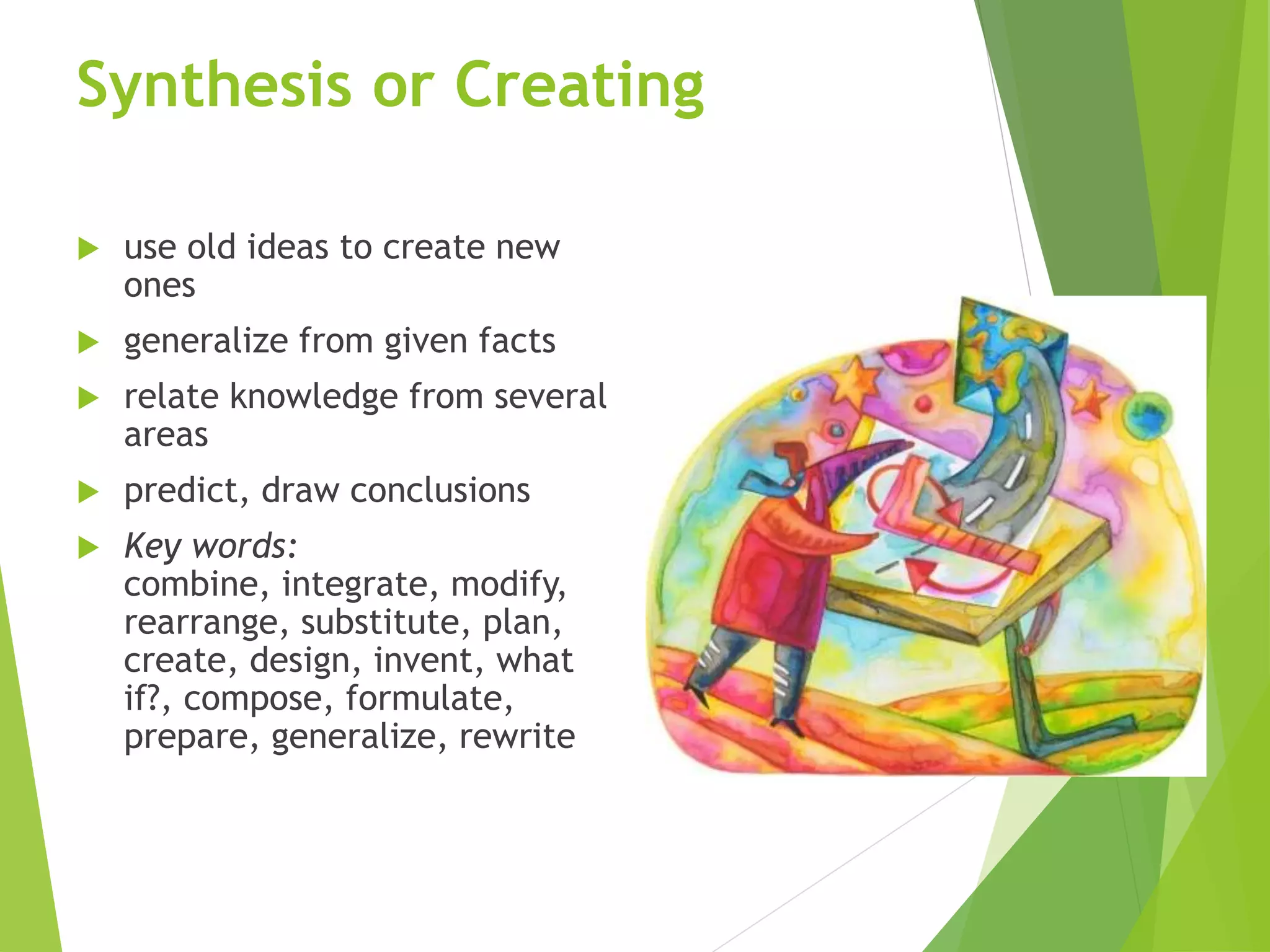 Synthesis or Creating
 use old ideas to create new
ones
 generalize from given facts
 relate knowledge from several
areas
 predict, draw conclusions
 Key words:
combine, integrate, modify,
rearrange, substitute, plan,
create, design, invent, what
if?, compose, formulate,
prepare, generalize, rewrite
 