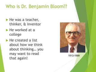 Who is Dr. Benjamin Bloom??
 He was a teacher,
thinker, & inventor
 He worked at a
college
 He created a list
about how we think
about thinking… you
may want to read
that again!
1913-1999
 