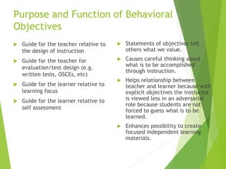Purpose and Function of Behavioral
Objectives
 Guide for the teacher relative to
the design of instruction
 Guide for the teacher for
evaluation/test design (e.g.
written tests, OSCEs, etc)
 Guide for the learner relative to
learning focus
 Guide for the learner relative to
self assessment
 Statements of objectives tell
others what we value.
 Causes careful thinking about
what is to be accomplished
through instruction.
 Helps relationship between
teacher and learner because with
explicit objectives the instructor
is viewed less in an adversarial
role because students are not
forced to guess what is to be
learned.
 Enhances possibility to create
focused independent learning
materials.
 