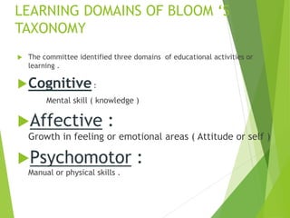 LEARNING DOMAINS OF BLOOM ‘S
TAXONOMY
 The committee identified three domains of educational activities or
learning .
Cognitive:
Mental skill ( knowledge )
Affective :
Growth in feeling or emotional areas ( Attitude or self )
Psychomotor :
Manual or physical skills .
 