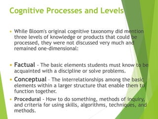 Cognitive Processes and Levels
 While Bloom's original cognitive taxonomy did mention
three levels of knowledge or products that could be
processed, they were not discussed very much and
remained one-dimensional:
 Factual - The basic elements students must know to be
acquainted with a discipline or solve problems.
 Conceptual – The interrelationships among the basic
elements within a larger structure that enable them to
function together.
 Procedural - How to do something, methods of inquiry,
and criteria for using skills, algorithms, techniques, and
methods.
 