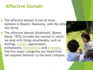 Affective Domain
 The affective domain is one of three
domains in Bloom's Taxonomy, with the other
two being
 The affective domain (Krathwohl, Bloom,
Masia, 1973) includes the manner in which
we deal with things emotionally, such as
feelings, values, appreciation,
enthusiasms, motivations, and attitudes.
The five major categories are listed from
the simplest behavior to the most complex:
 