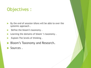Objectives :
 By the end of sesssion idions will be able to over the
systemic approach .
 Define the bloom’s taxonomy .
 Learning the domains of bloom ‘s taxonomy .
 Explain The levels of thinking .
 Bloom’s Taxonomy and Research.
 Sources .
 
