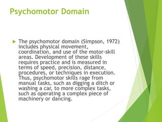 Psychomotor Domain
 The psychomotor domain (Simpson, 1972)
includes physical movement,
coordination, and use of the motor-skill
areas. Development of these skills
requires practice and is measured in
terms of speed, precision, distance,
procedures, or techniques in execution.
Thus, psychomotor skills rage from
manual tasks, such as digging a ditch or
washing a car, to more complex tasks,
such as operating a complex piece of
machinery or dancing.
 
